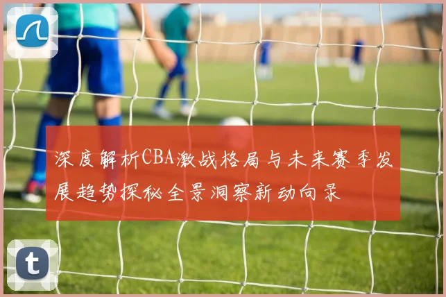 深度解析CBA激战格局与未来赛季发展趋势探秘全景洞察新动向录