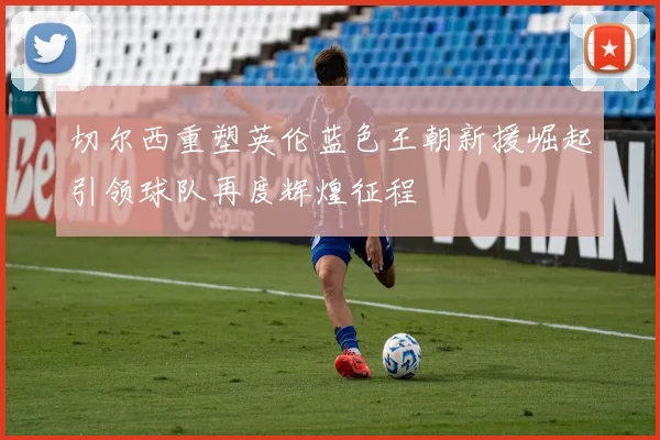 切尔西重塑英伦蓝色王朝新援崛起引领球队再度辉煌征程