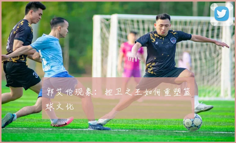 郭艾伦现象：控卫之王如何重塑篮球文化