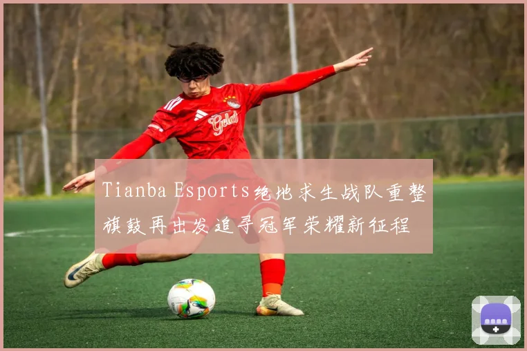Tianba Esports绝地求生战队重整旗鼓再出发追寻冠军荣耀新征程