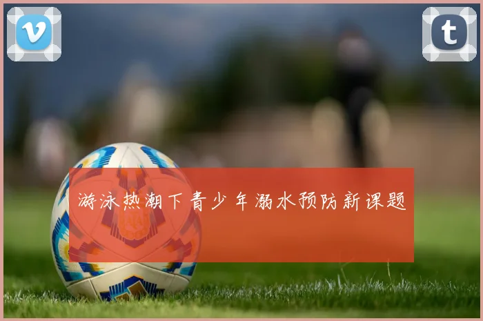 游泳热潮下青少年溺水预防新课题