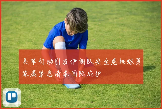 美军行动引发伊朗队安全危机球员家属紧急请求国际庇护