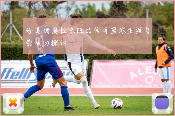 哈基姆奥拉朱旺的传奇篮球生涯与影响力探讨