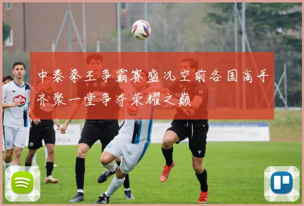 中泰拳王争霸赛盛况空前各国高手齐聚一堂争夺荣耀之巅