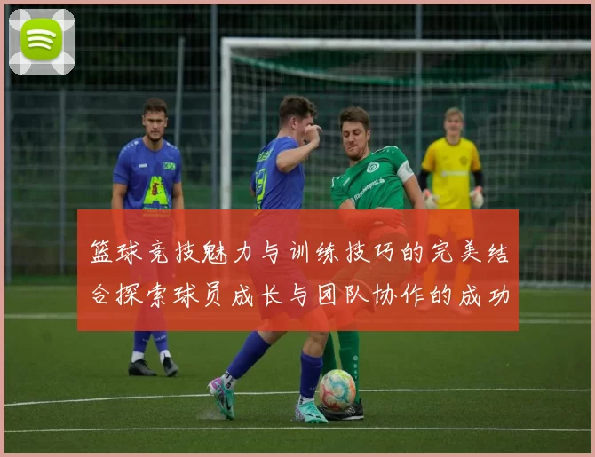 篮球竞技魅力与训练技巧的完美结合探索球员成长与团队协作的成功之道