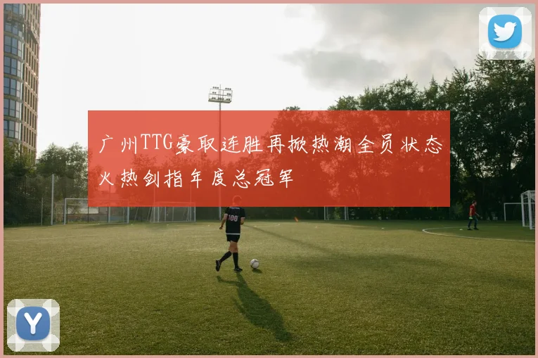 广州TTG豪取连胜再掀热潮全员状态火热剑指年度总冠军
