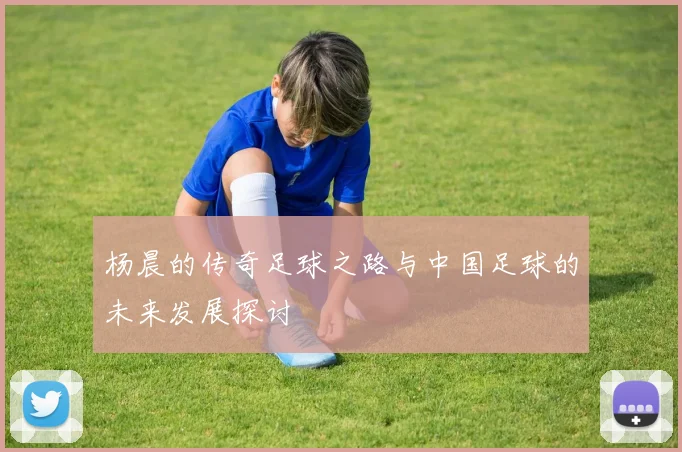 杨晨的传奇足球之路与中国足球的未来发展探讨