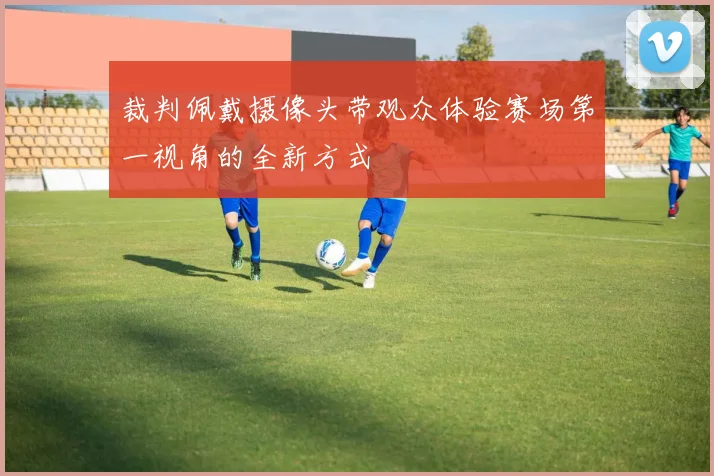 裁判佩戴摄像头带观众体验赛场第一视角的全新方式