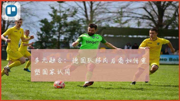 多元融合：德国队移民后裔如何重塑国家认同