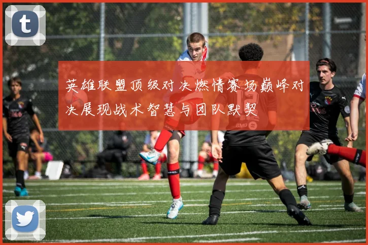 英雄联盟顶级对决燃情赛场巅峰对决展现战术智慧与团队默契