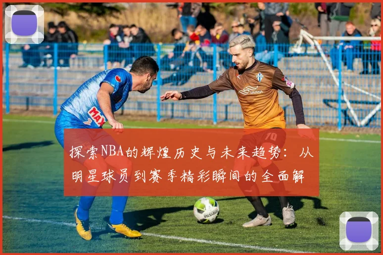 探索NBA的辉煌历史与未来趋势：从明星球员到赛季精彩瞬间的全面解读