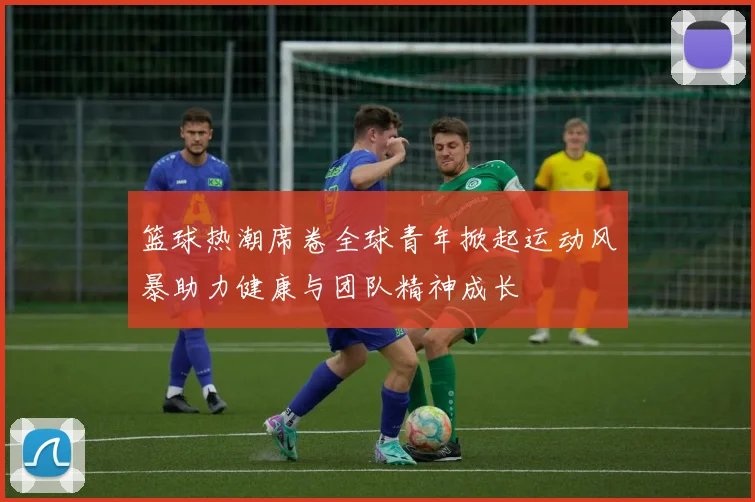 篮球热潮席卷全球青年掀起运动风暴助力健康与团队精神成长