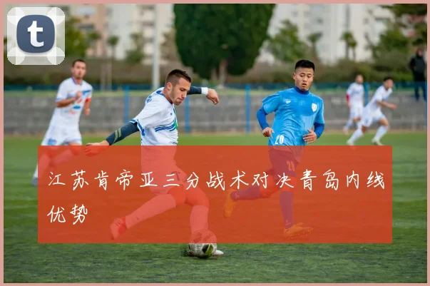 江苏肯帝亚三分战术对决青岛内线优势