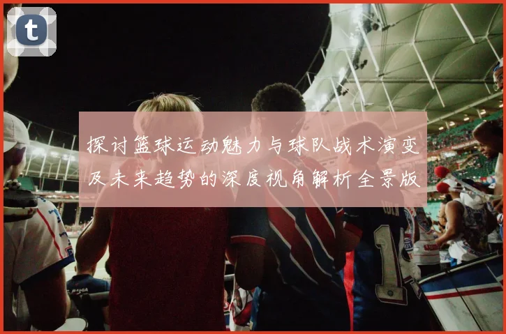 探讨篮球运动魅力与球队战术演变及未来趋势的深度视角解析全景版