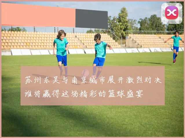 苏州东吴与南京城市展开激烈对决谁将赢得这场精彩的篮球盛宴