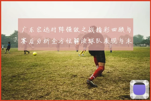 广东宏远对阵强敌之战精彩回顾与赛后分析全方位解读球队表现与未来展望