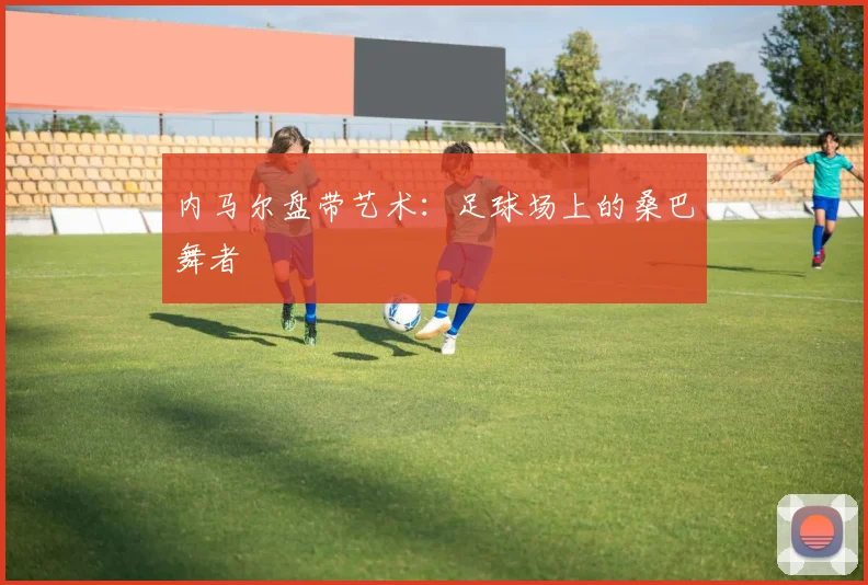 内马尔盘带艺术：足球场上的桑巴舞者