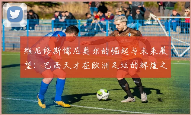 维尼修斯儒尼奥尔的崛起与未来展望：巴西天才在欧洲足坛的辉煌之路